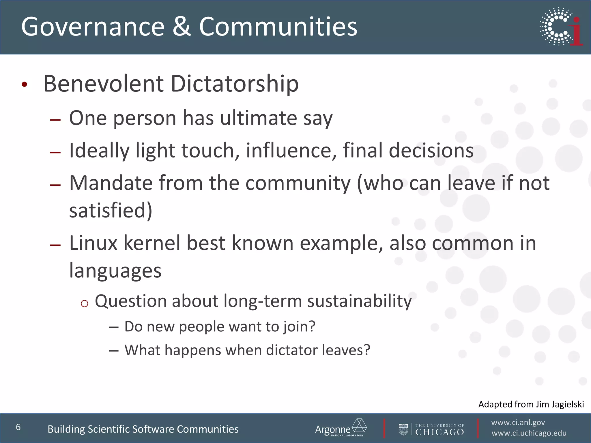 www.ci.anl.gov
www.ci.uchicago.edu
6
Governance & Communities
• Benevolent Dictatorship
– One person has ultimate say
– Ideally light touch, influence, final decisions
– Mandate from the community (who can leave if not
satisfied)
– Linux kernel best known example, also common in
languages
o Question about long-term sustainability
– Do new people want to join?
– What happens when dictator leaves?
Adapted from Jim Jagielski
Building Scientific Software Communities
 