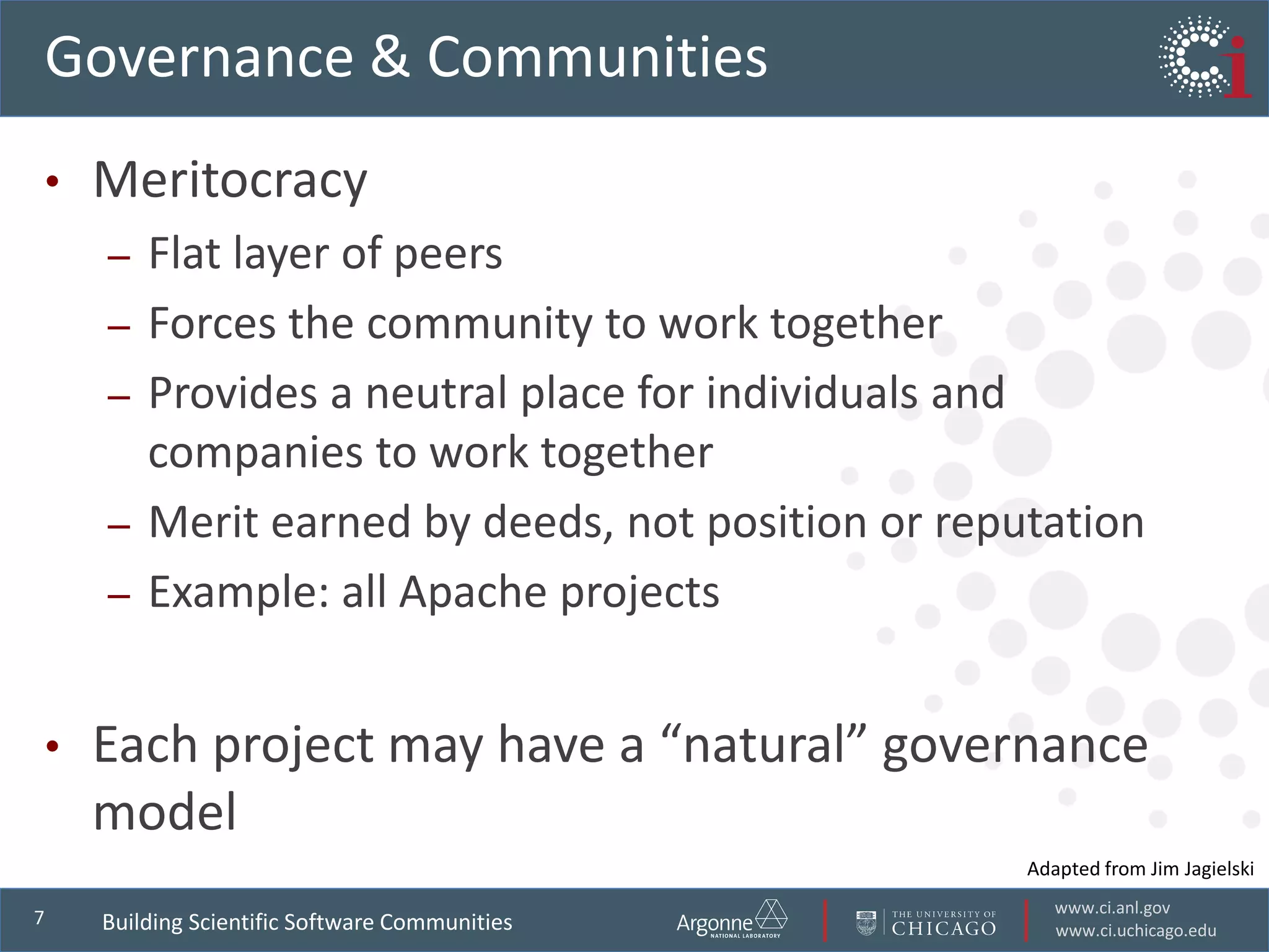 www.ci.anl.gov
www.ci.uchicago.edu
7
Governance & Communities
• Meritocracy
– Flat layer of peers
– Forces the community to work together
– Provides a neutral place for individuals and
companies to work together
– Merit earned by deeds, not position or reputation
– Example: all Apache projects
• Each project may have a “natural” governance
model
Adapted from Jim Jagielski
Building Scientific Software Communities
 