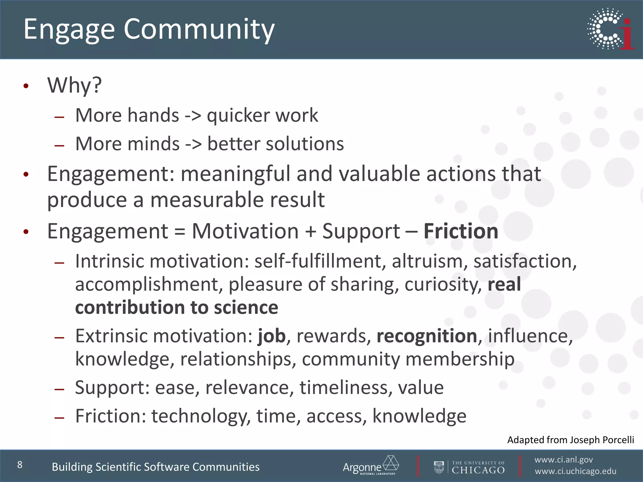 www.ci.anl.gov
www.ci.uchicago.edu
8
Engage Community
• Why?
– More hands -> quicker work
– More minds -> better solutions
• Engagement: meaningful and valuable actions that
produce a measurable result
• Engagement = Motivation + Support – Friction
– Intrinsic motivation: self-fulfillment, altruism, satisfaction,
accomplishment, pleasure of sharing, curiosity, real
contribution to science
– Extrinsic motivation: job, rewards, recognition, influence,
knowledge, relationships, community membership
– Support: ease, relevance, timeliness, value
– Friction: technology, time, access, knowledge
Building Scientific Software Communities
Adapted from Joseph Porcelli
 