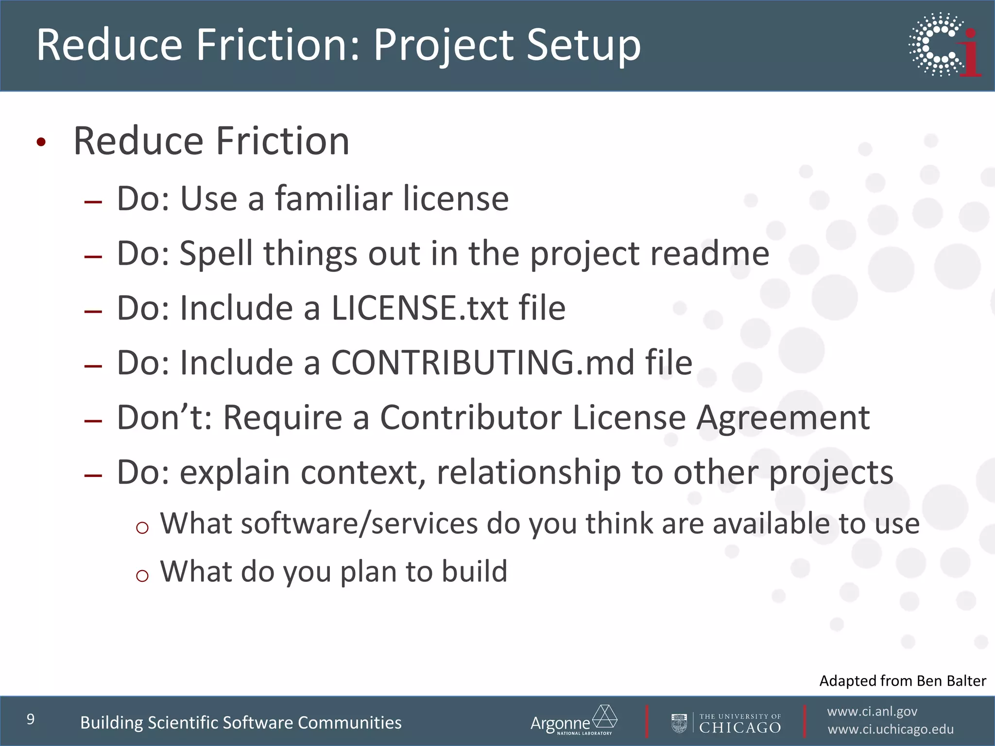 www.ci.anl.gov
www.ci.uchicago.edu
9
Reduce Friction: Project Setup
• Reduce Friction
– Do: Use a familiar license
– Do: Spell things out in the project readme
– Do: Include a LICENSE.txt file
– Do: Include a CONTRIBUTING.md file
– Don’t: Require a Contributor License Agreement
– Do: explain context, relationship to other projects
o What software/services do you think are available to use
o What do you plan to build
Building Scientific Software Communities
Adapted from Ben Balter
 