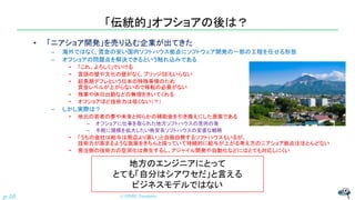 「伝統的」オフショアの後は？
• 「ニアショア開発」を売り込む企業が出てきた
– 海外ではなく、賃金の安い国内ソフトハウス拠点にソフトウェア開発の一部の工程を任せる形態
– オフショアの問題点を解決できるという触れ込みである
• 「これ、よろしく」でいける
• 言語の壁や文化の壁がなく、ブリッジSEもいらない
• 超長期デフレという日本の特殊事情のため
賃金レベルが上がらないので移転の必要がない
• 残業や休日出勤などの無理をきいてくれる
• オフショアほど技術力は低くない（？）
– しかし実際は？
• 地元の若者の夢や未来と何らかの補助金を引き換えにした愚策である
– オフショアに仕事を取られた地方ソフトハウスの苦肉の策
– 手軽に規模を拡大したい格安系ソフトハウスの安直な戦略
• 「うちの会社は給与は周辺より高い」と自画自賛するソフトハウスもいるが、
技術力が高まるような施策をきちんと採っていて持続的に給与が上がる考え方のニアショア拠点はほとんどない
• 発注側の技術力の空洞化は発生するし、アジャイル開発や自動化などにはとても対応しにくい
© NISHI, Yasuharu
p.10
地方のエンジニアにとって
とても「自分はシアワセだ」と言える
ビジネスモデルではない
 