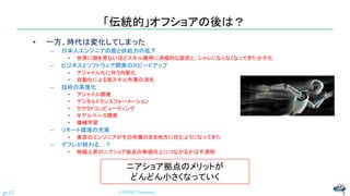 「伝統的」オフショアの後は？
• 一方、時代は変化してしまった
– 日本人エンジニアの質と供給力の低下
• 世界に類を見ないほどスキル獲得に消極的な国民と、シャレにならなくなってきた少子化
– ビジネスとソフトウェア開発のスピードアップ
• アジャイル化に伴う内製化
• 自動化による低スキル作業の消失
– 技術の高度化
• アジャイル開発
• デジタルトランスフォーメーション
• クラウドコンピューティング
• モデルベース開発
• 機械学習
– リモート環境の充実
• 東京のエンジニアがその所属のまま地方に住むようになってきた
– デフレが終わる…？
• 物価上昇がニアショア拠点の単価向上につながるかは不透明
© NISHI, Yasuharu
p.11
ニアショア拠点のメリットが
どんどん小さくなっていく
 