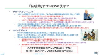 「伝統的」オフショアの後は？
• グローバルソーシング
– ソフトウェア開発の全ての工程を分割し、それぞれの工程を最適な国で担当するという施策
• 欧米のグローバル企業の傘下に入った日本企業が必ず直面する
– テストは大概インドに拠点を作られてしまい、日本からは引き揚げられることが多い
• ソフトウェア開発そのものが日本で行われる必要がないという議論さえ発生する
– 日本本社のグローバル企業の場合は、ソフトウェア開発組織に大量の海外人材が常駐するようになったりもする
– そこまでKKD（勘と経験と度胸）でソフトウェアをつくってきた組織であれば、
日本からソフトウェア開発が消失してしまうのは自業自得であると残念ながら言わざるを得ない
• 賃金が安いからではなく、技術力で負けて海外に仕事を取られるという現象は実はこの前から発生していた
• ネオ・オフショア
– ソフトウェア開発の全ての工程を海外のグループ会社に任せる形態
– 現地で十二分な賃金を払い、とても優秀な人材を集め、活気があり成長する組織をつくる
– 夢と未来のある仕事の進め方ができる
• 工程単位で切り出すのではなく、大きな機能群単位で任せるため、
顧客のフィードバックを直接もらってどんどん改善していく
– 日本の開発拠点から指示を受けるのではなく、日本の開発拠点を（友好的）ライバルとして競争する
• 世界を相手にサービスやプロダクトを開発するビジネスを手がけ、どんどん成長していく
© NISHI, Yasuharu
p.12
ここまでの現象はニアショア拠点だけでなく
多くの日本のソフトハウスにも実は当てはまる
 