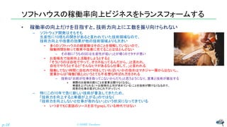 ソフトハウスの稼働率向上ビジネスをトランスフォームする
• 稼働率の向上だけを目指すと、技術力向上に工数を振り向けられない
– ソフトウェア開発はそもそも
生産性に10倍もの開きがあると言われていた技術領域なので、
技術力向上や改善の効果が他の技術領域よりも大きい
• 多くのソフトハウスの経営陣はそのことを理解していないので、
稼働時間を削って教育や改善に充てることはほとんどない
– その割に「うちのSEは生産性が低い」とが嘆くのでタチが悪い
• お客様先で技術向上活動をしようとすると
「そういうのは自社でやって。オカネ払ってるんだから。」と言われ、
自社でやろうとすると「そんなヒマがあるなら仕事して。」と言われる
• 稼働してない時間に自社内で何をしていればいいかの指示はマネジャー層から出ないし、
営業からは「稼働『損』」というとても不名誉な呼ばれ方をされる
– 技術は「お前が仕事を取ってこないからだろ」と思うようになり、営業と技術が離反する
» 実際のお客様の困りごとを営業は聞けなくなるし、
単価を上げられる（＝お客様の上司が求めている）ことを技術が聞けなくなるので、
両者の仕事の質がじわじわ下がっていく
– 特にこの10年で急に新しい技術が普及してきたため、
「技術力を向上すると単価が上がる」のではなく
「技術力を向上しないと仕事が取れない」という状況になってきている
• いつまでもC言語のソースを目でgrepしている時代ではない
© NISHI, Yasuharu
p.16
 
