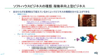 ソフトハウスビジネスの種類：稼働率向上型ビジネス
• 自分たちがお客様をどう捉えているかによってビジネスの種類を分けることができる
– 神様ビジネス
• お客様の言いなりになって技術的施しを受ける低単価ビジネス
• 言いなりのことができるまでそこそこ育ててはくれるのでありがたいが、
無理を言ってきたり単価低減圧力はかけてくる
– 「あそこのエンジニア、よく頑張るよね」とは言われるが、
お客様先からスカウトされることは基本的にない
• 育ててもらった結果として低単価ビジネスの規模を増やせるようになるが、
規模を増やすと管理コストが跳ね上がり、その分を規模増大で吸収しようとするので、
どんどん神様ビジネスから抜け出せなくなる
• 一見高い技術が必要そうなドメインの業務実績が載っているが、
それに対応して必要となる技術についての記述が無い場合はこの可能性が高い
– グレーターフールビジネス
• 自分たちよりも低い技術力のお客様と付き合う低単価ビジネス
– 金融において、高値で株を掴んでもより愚かな者に売れば儲かる、
という考え方を「大馬鹿理論」と呼ぶ
• お客様の技術力がとても低いので、単価は神様ビジネスよりも少し高い
• 常に自分たちよりも技術力の低いお客様を探す必要がある
– そういうお客さまは無理を言ってくるし、単価低減圧力を常にかけてくる
» お客様の技術力を低いままにする必要があるのでお客様に丸投げさせようとすると、
お客様が現場や技術を理解してくださらないので無理を言うようになる
• その技術がお客様にとって非競争領域ならば単価低減圧力が強くなるにもかかわらず、
競争領域になると高い技術を求めるようになって他社に鞍替えされてしまうという実はリスクの高いビジネス
© NISHI, Yasuharu
p.17
 