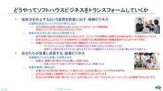 どうやってソフトハウスビジネスをトランスフォームしていくか
• 技術力を向上するという姿勢を前面に出す：相棒ビジネス
– お客様も自社エンジニアも分け隔てしない
• 自分の会社は本気で技術向上をしようとしているんだ、という信頼感を
自社エンジニアにもってもらわないといけない
– 技術力向上のためにきちんと投資をする
• 徒手空拳で悩むのは技術力向上ではないので、エンジニアが持続的に勉強する仕組みを作り、やる気をだしてもらう
• 技術力を向上しようとしている社員をきちんと処遇する人事評価制度や組織変更を行うことがベストである
• 相棒ビジネスをしてくれるのであれば逆に戦略的ディスカウントをするのもアリ
– ディスカウントした分、技術向上の結果を自社で活用できるような契約にしておく
– 無理くりに案件を受注するために値引きをする「エセ戦略的ディスカウント」とは全く異なるので注意する
• 自分たちが改善し成長する：後輩ビジネス
– 自組織をどんどん改善して成長させる
• 改善は、実際に取り組んでみると難しい技術である
– 改善に手を付ける前にウダウダや議論すらもよい経験になる
– 改善を業務に埋め込む
• 改善しなければ仕事が進まない（ ≠ 終わらない）ような仕事のルールやプロセスを作る
• おざなりで改善した雰囲気にしてしまうことは絶対にしないようにする
• 自分たちが改善する度に楽になったり、ムダが減ったり、スピードが上がったり、といったことを実感できるようにする
© NISHI, Yasuharu
p.19
 