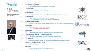 © NISHI, Yasuharu
p.2
Profile
西 康晴
（にし やすはる）
Yasuharu.Nishi@uec.ac.jp
@YasuharuNishi
• Assistant professor:
– The University of Electro-Communications, Tokyo, Japan
• Vice chair:
– Software Quality Committee of JUSE (SQiP)
• President:
– Association of Software Test Engineering, Japan - Nonprofit organization (ASTER)
• President:
– Japan Software Testing Qualifications Board (JSTQB)
• 20579 / 36334 (FL) - 717 / 4047 (ALTM) - 548 / 2540 (ALTA) & starting CBT
• National delegate:
– ISO/IEC JTC1/SC7/WG26 Software testing (ISO/IEC(/IEEE) 29119, 33063, 20246) & SC42/JWG2
• Founder:
– Japan Symposium on Software Testing (JaSST)
• 9 (+1?) regions + Review + Online + nano(LTs)
• Founder:
– Testing Engineers’ Forum (TEF: Japanese community on software testing)
• Judgement Panel Chair / member:
– Test Design Contest Japan, Test Design Competition Malaysia (TDC)
• Vice chair:
– Society of Embedded Software Skill Acquisition for Managers and Engineers (SESSAME)
• Steering Committee Chair
– QA4AI Consortium
• Advisor:
– Software Testing Automation Research group (STAR)
 