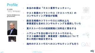 © NISHI, Yasuharu
p.3
Profile
西 康晴
（にし やすはる）
Yasuharu.Nishi@uec.ac.jp
@YasuharuNishi
• Assistant professor:
– The University of Electro-Communications, Tokyo, Japan
• Vice chair:
– Software Quality Committee of JUSE (SQiP)
• President:
– Association of Software Test Engineering, Japan - Nonprofit organization (ASTER)
• President:
– Japan Software Testing Qualifications Board (JSTQB)
• 20579 / 36334 (FL) - 717 / 4047 (ALTM) - 548 / 2540 (ALTA) & starting CBT
• National delegate:
– ISO/IEC JTC1/SC7/WG26 Software testing (ISO/IEC(/IEEE) 29119, 33063, 20246) & SC42/JWG2
• Founder:
– Japan Symposium on Software Testing (JaSST)
• 9 (+1?) regions + Review + Online + nano(LTs)
• Founder:
– Testing Engineers’ Forum (TEF: Japanese community on software testing)
• Judgement Panel Chair / member:
– Test Design Contest Japan, Test Design Competition Malaysia (TDC)
• Vice chair:
– Society of Embedded Software Skill Acquisition for Managers and Engineers (SESSAME)
• Steering Committee Chair
– QA4AI Consortium
• Advisor:
– Software Testing Automation Research group (STAR)
• 本当の本業は「テスト業界ウォッチャー」
• テスト専業のソフトハウス（テストハウス）の
コンサルティング部長が前職
• 数百名規模のソフトハウスに10年以上も
事業運営も含めたコンサルティングを提供していた
• 某テストハウスの技術開発に30年近く関与する
• ニアショアを含む様々なテストハウスから、
テスト組織の経営・事業運営・技術向上について
年に何度か相談を受ける
• 海外のテストハウスへのコンサルティングも行う
 