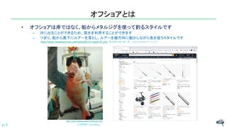 オフショアとは
• オフショアは岸ではなく、船からメタルジグを使って釣るスタイルです
– 沖に出ることができるため、深水を利用することができます
– つまり、船から真下にルアーを落とし、ルアーを縦方向に動かしながら魚を狙うスタイルです
（https://www.masakazumaru.net/news/202101/npost-97.php 愛知県の釣り船・雅一丸さんのWebサイトより）
© NISHI, Yasuharu
p.4
https://www.masakazumaru.net/tyouka.php
 