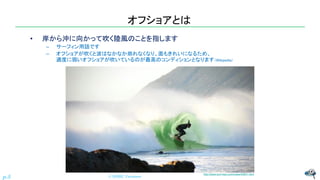 オフショアとは
• 岸から沖に向かって吹く陸風のことを指します
– サーフィン用語です
– オフショアが吹くと波はなかなか崩れなくなり、面もきれいになるため、
適度に弱いオフショアが吹いているのが最高のコンディションとなります（Wikipedia）
© NISHI, Yasuharu
p.5
http://www.surf-reps.com/news/44947.html
 