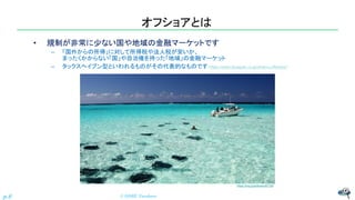 オフショアとは
• 規制が非常に少ない国や地域の金融マーケットです
– 「国外からの所得」に対して所得税や法人税が安いか、
まったくかからない「国」や自治権を持った「地域」の金融マーケット
– タックスヘイブン型といわれるものがその代表的なものです（https://www.ifa-japan.co.jp/what-is-offshore/）
© NISHI, Yasuharu
p.6
https://rtrp.jp/articles/40730/
 