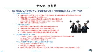 その後、廃れる
• 2010年頃から伝統的オフショア開発のデメリットが広く理解されるようになってきた
– 意外に手間がかかる
• 日本の下請けだと「これ、よろしく」で済んでいた仕様書を、もっと細かく厳密に書かなくてはいけなくなる
• 言葉の壁や文化の壁が思ったより大きかった
• その国の賃金レベルが上がるのが思ったよりも早く、移転が面倒だった
• スキルが低いので再度日本側でテストをしなくてはならない場合もあった
• 残業や休日出勤など無理をきいてはくれない
– そんなに安くならない
• 仕様書を細かく厳密に書くコストは高単価の日本側タスクになる
• 言葉や文化の壁を越えるためにブリッジSEが必要になる
• スキルが低いので高単価の日本側でやり直しタスクが必要になる
• そもそもオフショア先の選定の際に担当者が接待漬（以下自粛）
– 発注側の技術が空洞化する
• そもそもコーディングと設計を完全に分離できる、というのはCOBOL時代の神話に過ぎない
• コーディングのスキルが低くなると設計のスキルも低下する
• 色んな事をブリッジSEに丸投げするようになる
– アジャイル開発や自動化という新しい潮流に対応できない
• コストよりもスピードの時代になってきた
• オフショアよりも内製化という流れになった
• 低スキル作業をオフショアにやらせるよりもコンピュータにやらせる方がDXだよねという時代になった
© NISHI, Yasuharu
p.8
 