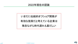 2022年現在の認識
© NISHI, Yasuharu
p.9
いまだに伝統的オフショア開発が
有効な施策だと考えている企業は
残念ながら時代遅れも甚だしい
 