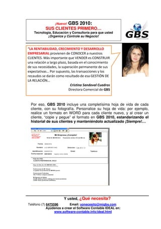 ¡Nuevo!   GBS 2010:
           SUS CLIENTES PRIMERO…
    Tecnología, Educación y Consultoría para que usted
            ¡Organice y Controle su Negocio!


“LA RENTABILIDAD, CRECIMIENTO Y DESARROLLO
EMPRESARIAL provienen de CONOCER a nuestros
CLIENTES. Más importante que VENDER es CONSTRUIR
una relación a largo plazo, basada en el conocimiento
de sus necesidades, la superación permanente de sus
expectativas… Por supuesto, las transacciones y los
recaudos se darán como resultado de esa GESTIÓN DE
LA RELACIÓN…
                             Cristina Sandoval Cuadros
                            Directora Comercial de GBS



  Por eso, GBS 2010 incluye una completísima hoja de vida de cada
  cliente, con su fotografía. Personalice su hoja de vida: por ejemplo,
  realice un formato en WORD para cada cliente nuevo, y al crear un
  cliente, “copie y pegue” el formato en GBS 2010, estandarizando el
  historial de sus clientes y manteniéndolo actualizado ¡Siempre!…




                       Y usted, ¿Qué necesita?
Teléfono (7) 6475596       Email: yonecesito@migbs.com
             Ayúdenos a crear el Software Contable IDEAL en:
                  www.software-contable.info/ideal.html
 