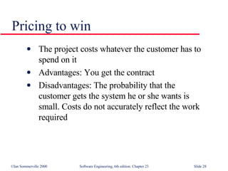 Pricing to win The project costs whatever the customer has to  spend on it Advantages: You get the contract Disadvantages: The probability that the  customer gets the system he or she wants is  small. Costs do not accurately reflect the work  required 