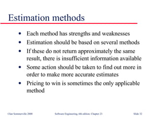 Estimation methods Each method has strengths and weaknesses Estimation should be based on several methods If these do not return approximately the same result, there is insufficient information available Some action should be taken to find out more in order to make more accurate estimates Pricing to win is sometimes the only applicable method 