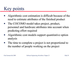 Key points Algorithmic cost estimation is difficult because of the need to estimate attributes of the finished product The COCOMO model takes project, product, personnel and hardware attributes into account when predicting effort required Algorithmic cost models support quantitative option analysis The time to complete a project is not proportional to the number of people working on the project 