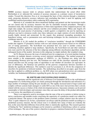 International Journal of Modern Trends in Engineering and Research (IJMTER)
Volume 02, Issue 01, [January - 2015] e-ISSN: 2349-9745, p-ISSN: 2393-8161
@IJMTER-2014, All rights Reserved 451
MMRE accuracy measure tends to advance models that underestimate the actual effort while
Kitchenham et al. indicated the variation of accuracy measures as a primary source of inconclusive
studies. Toward this direction, Foss et al. investigated the basis of this criticism through a simulation
study, proposing alternative accuracy indicators and concluding that there is need for applying well
established statistical procedures when conducting SCE experiments.
Myrtveit et al. extended the above-mentioned findings and pointed out that inconsistent results
are not caused only by accuracy measures but also by unreliable research procedures. Through a
simulation study, they studied the consequences of three main ingredients of the comparison process: the
single data sample, the accuracy indicator and the cross-validation procedure. Mittas and Angelis [5]
showed that the usual practice of promoting a model against a competitive one just by reporting an
indicator can lead to erroneous results since these indicators are single statistics of error distributions,
usually highly skewed and nonnormal. In this regard, they proposed resampling procedures for
hypothesis testing, such as permutation tests and bootstrap techniques for the construction of robust
confidence intervals.
Menzies et al. [6] studied the problem of “conclusion instability” through the COSEEKMO
toolkit that supports 15 parametric learners with row and column preprocessors based on two different
sets of tuning parameters. The Scott-Knott test presented here was used in another context, for
combining classifiers applied to large databases. Specifically, the Scott-Knott test and other statistical
tests were used for the selection of the best subgroup among different classification algorithms and the
subsequent fusion of the models’ decisions in this subgroup via simple methods, like weighted voting.
In [7], Demsar discusses the issue of statistical tests for comparisons of several machine learning
classifiers on multiple datasets reviewing several statistical methodologies. The method proposed as
more suitable is the nonparametric analogue of ANOVA, i.e., the Friedman test, along with the
corresponding Nemenyi post hoc test. The Friedman test ranks all the classifiers separately for each
dataset and then uses the average ranks of algorithms to test whether all classifiers are equivalent. In
case of differences, the Nemenyi test performs all the pairwise comparisons between classifiers to
identify the significant differences. This method is used by Lessmann et al. [9] for the comparison of
classifiers for prediction of defected modules. The methodology described in our paper, apart from the
fact that is applied to a different problem, i.e., the SCE where cost and prediction errors are continuous
variables, has fundamental differences regarding the goals, the way it is used and the output.
III. SOFTWARE COST ESTIMATION MODELS
The importance and the significant role of Software Cost Estimation (SCE) to the well-balanced
management of a forthcoming project are clearly portrayed through the introduction and utilization of a
large number of techniques during the past decades [1]. The rapidly increased need of large-scaled and
complex software systems leads managers to settle SCE as one of the most vital activities that is closely
related with the success or failure of the whole development process. Inaccurate estimates can be proved
catastrophic to both developers and customers since they can cause the delay of the product deliverables
or, even worse, the cancellation of a contract.
There is an imperative need to investigate what the state of the art in statistics is before trying to
derive conclusions and unstable results concerning the superiority of a prediction model over others for
a particular dataset. The answer to this problem cannot constitute a unique solution since the notion of
“best” is quite subjective [2]. In fact, a practitioner can always rank the prediction models according to a
predefined accuracy measure, but the critical issue is to identify how many of them are evidently the
best, in the sense that their difference from all the others is statistically significant. The research question
of finding the “best” prediction technique can be restated as a problem of identifying a subset or a group
of best techniques. The aim of the system is therefore to propose a statistical framework for comparative
 