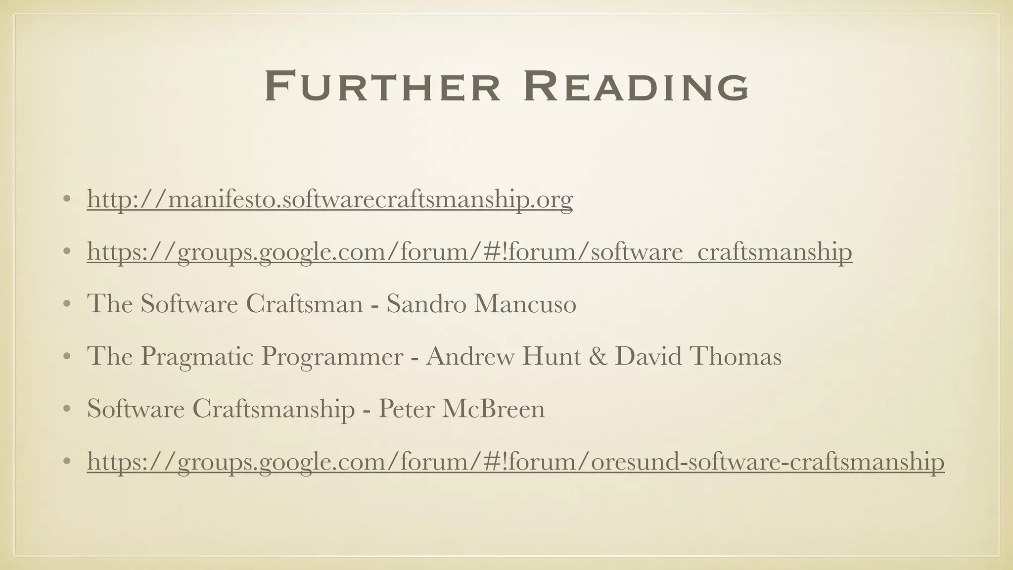 Further Reading
• http://manifesto.softwarecraftsmanship.org
• https://groups.google.com/forum/#!forum/software_craftsmanship
• The Software Craftsman - Sandro Mancuso
• The Pragmatic Programmer - Andrew Hunt & David Thomas
• Software Craftsmanship - Peter McBreen
• https://groups.google.com/forum/#!forum/oresund-software-craftsmanship
 