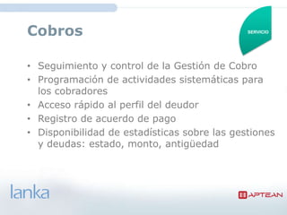 Cobros                                        SERVICIO




• Seguimiento y control de la Gestión de Cobro
• Programación de actividades sistemáticas para
  los cobradores
• Acceso rápido al perfil del deudor
• Registro de acuerdo de pago
• Disponibilidad de estadísticas sobre las gestiones
  y deudas: estado, monto, antigüedad
 