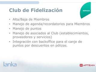 Club de Fidelización                      SERVICIO




• Alta/Baja de Miembros
• Manejo de agenda/recordatorios para Miembros
• Manejo de puntos
• Manejo de asociados al Club
  (establecimientos, proveedores y servicios)
• Integración con backoffice para el canje de
  puntos por descuentos en pólizas.
 