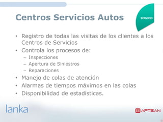 Centros Servicios Autos                         SERVICIO




• Registro de todas las visitas de los clientes a los
  Centros de Servicios
• Controla los procesos de:
   – Inspecciones
   – Apertura de Siniestros
   – Reparaciones
• Manejo de colas de atención
• Alarmas de tiempos máximos en las colas
• Disponibilidad de estadísticas.
 