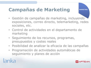 Campañas de Marketing                         MARKETING




• Gestión de campañas de marketing, incluyendo
  exposiciones, correo directo, telemarketing, redes
  sociales, etc.
• Control de actividades en el departamento de
  marketing
• Seguimiento de los
  recursos, programas, presupuestos y costes
  reales
• Posibilidad de analizar la eficacia de las campañas
• Programación de actividades automáticas de
  seguimiento y planes de acción
 