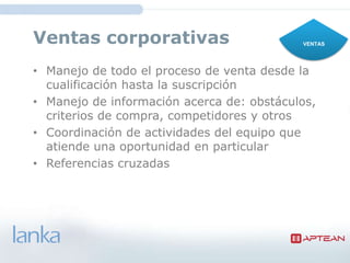 Ventas corporativas                         VENTAS




• Manejo de todo el proceso de venta desde la
  cualificación hasta la suscripción
• Manejo de información acerca de:
  obstáculos, criterios de compra, competidores y
  otros
• Coordinación de actividades del equipo que
  atiende una oportunidad en particular
• Referencias cruzadas
 