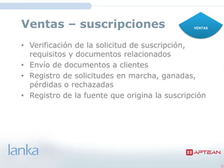 Ventas – suscripciones                      VENTAS




• Verificación de la solicitud de
  suscripción, requisitos y documentos relacionados
• Envío de documentos a clientes
• Registro de solicitudes en
  marcha, ganadas, pérdidas o rechazadas
• Registro de la fuente que origina la suscripción
 