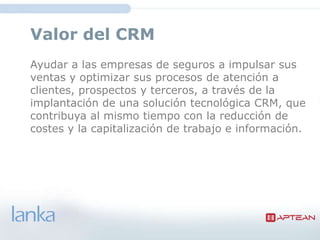 Valor del CRM
Ayudar a las empresas de seguros a impulsar sus
ventas y optimizar sus procesos de atención a
clientes, prospectos y terceros, a través de la
implantación de una solución tecnológica CRM, que
contribuya al mismo tiempo con la reducción de
costes y la capitalización de trabajo e información.
 