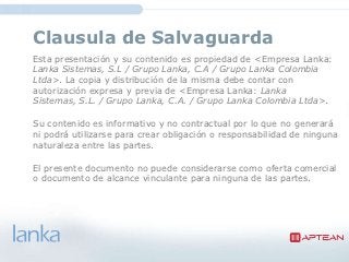 Clausula de Salvaguarda
Esta presentación y su contenido es propiedad de <Empresa Lanka:
Lanka Sistemas, S.L / Grupo Lanka, C.A / Grupo Lanka Colombia
Ltda>. La copia y distribución de la misma debe contar con
autorización expresa y previa de <Empresa Lanka: Lanka
Sistemas, S.L. / Grupo Lanka, C.A. / Grupo Lanka Colombia Ltda>.

Su contenido es informativo y no contractual por lo que no generará
ni podrá utilizarse para crear obligación o responsabilidad de ninguna
naturaleza entre las partes.

El presente documento no puede considerarse como oferta comercial
o documento de alcance vinculante para ninguna de las partes.
 