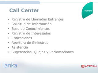 Call Center                           SERVICIO




•   Registro de Llamadas Entrantes
•   Solicitud de Información
•   Base de Conocimientos
•   Registro de Interesados
•   Cotizaciones
•   Apertura de Siniestros
•   Asistencia
•   Sugerencias, Quejas y Reclamaciones
 