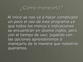 ¿Cómo manejarlo? Al inicio se nos va a hacer complicado un poco el uso de este programa ya que todos los menús e indicaciones se encuentran en idioma inglés, pero con el tiempo de uso; jugando con las opciones aprenderemos a manejarlo de la manera que nosotros queramos.  
