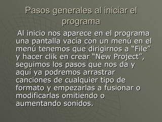Pasos generales al iniciar el programa Al inicio nos aparece en el programa una pantalla vacía con un menú en el menú tenemos que dirigirnos a “File” y hacer clik en crear “New Project”, seguimos los pasos que nos da y aquí ya podremos arrastrar canciones de cualquier tipo de formato y empezarlas a fusionar o modificarlas omitiendo o aumentando sonidos.  