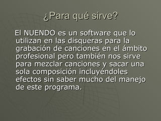 ¿Para qué sirve? El NUENDO es un software que lo utilizan en las disqueras para la grabación de canciones en el ámbito profesional pero también nos sirve para mezclar canciones y sacar una sola composición incluyéndoles efectos sin saber mucho del manejo de este programa.  