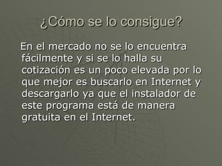 ¿Cómo se lo consigue? En el mercado no se lo encuentra fácilmente y si se lo halla su cotización es un poco elevada por lo que mejor es buscarlo en Internet y descargarlo ya que el instalador de este programa está de manera gratuita en el Internet. 