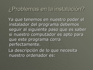 ¿Problemas en la instalación? Ya que tenemos en nuestro poder el instalador del programa debemos seguir al siguiente paso que es saber si nuestro computador es apto para que este programa corra perfectamente. La descripción de lo que necesita nuestro ordenador es: 