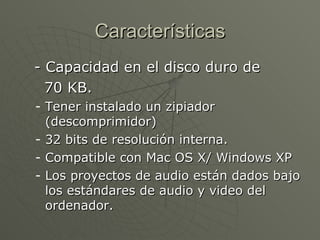 Características - Capacidad en el disco duro de  70 KB. Tener instalado un zipiador (descomprimidor)  32 bits de resolución interna. Compatible con Mac OS X/ Windows XP Los proyectos de audio están dados bajo los estándares de audio y video del ordenador. 