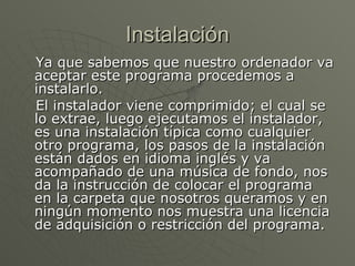 Instalación Ya que sabemos que nuestro ordenador va aceptar este programa procedemos a instalarlo. El instalador viene comprimido; el cual se lo extrae, luego ejecutamos el instalador, es una instalación típica como cualquier otro programa, los pasos de la instalación están dados en idioma inglés y va acompañado de una música de fondo, nos da la instrucción de colocar el programa en la carpeta que nosotros queramos y en ningún momento nos muestra una licencia de adquisición o restricción del programa. 