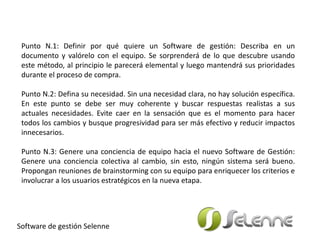 Punto N.1: Definir por qué quiere un Software de gestión: Describa en un
documento y valórelo con el equipo. Se sorprenderá de lo que descubre usando
este método, al principio le parecerá elemental y luego mantendrá sus prioridades
durante el proceso de compra.
Punto N.2: Defina su necesidad. Sin una necesidad clara, no hay solución específica.
En este punto se debe ser muy coherente y buscar respuestas realistas a sus
actuales necesidades. Evite caer en la sensación que es el momento para hacer
todos los cambios y busque progresividad para ser más efectivo y reducir impactos
innecesarios.
Punto N.3: Genere una conciencia de equipo hacia el nuevo Software de Gestión:
Genere una conciencia colectiva al cambio, sin esto, ningún sistema será bueno.
Propongan reuniones de brainstorming con su equipo para enriquecer los criterios e
involucrar a los usuarios estratégicos en la nueva etapa.
Software de gestión Selenne
 