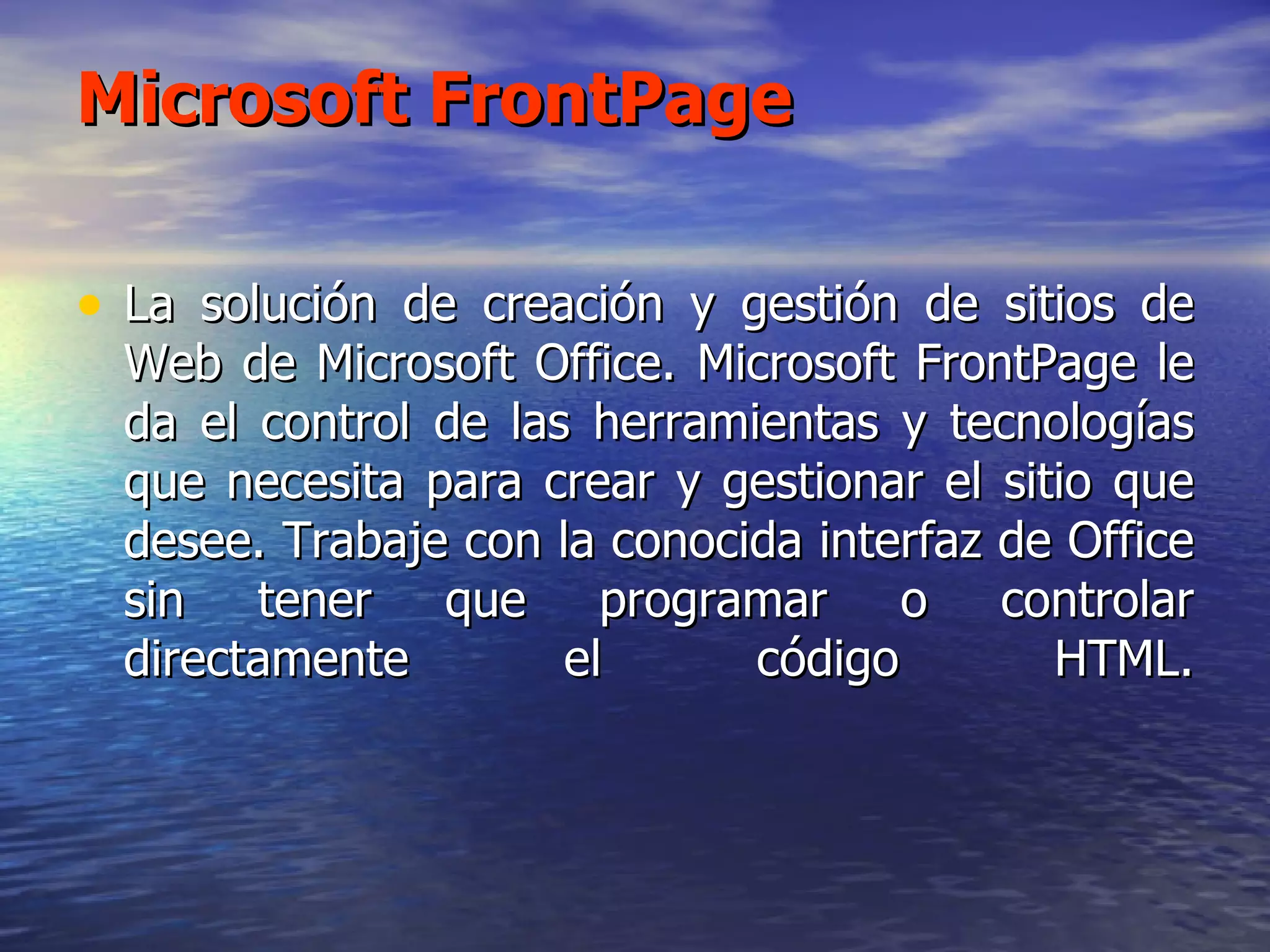 Microsoft FrontPage La solución de creación y gestión de sitios de Web de Microsoft Office. Microsoft FrontPage le da el control de las herramientas y tecnologías que necesita para crear y gestionar el sitio que desee. Trabaje con la conocida interfaz de Office sin tener que programar o controlar directamente el código HTML. 