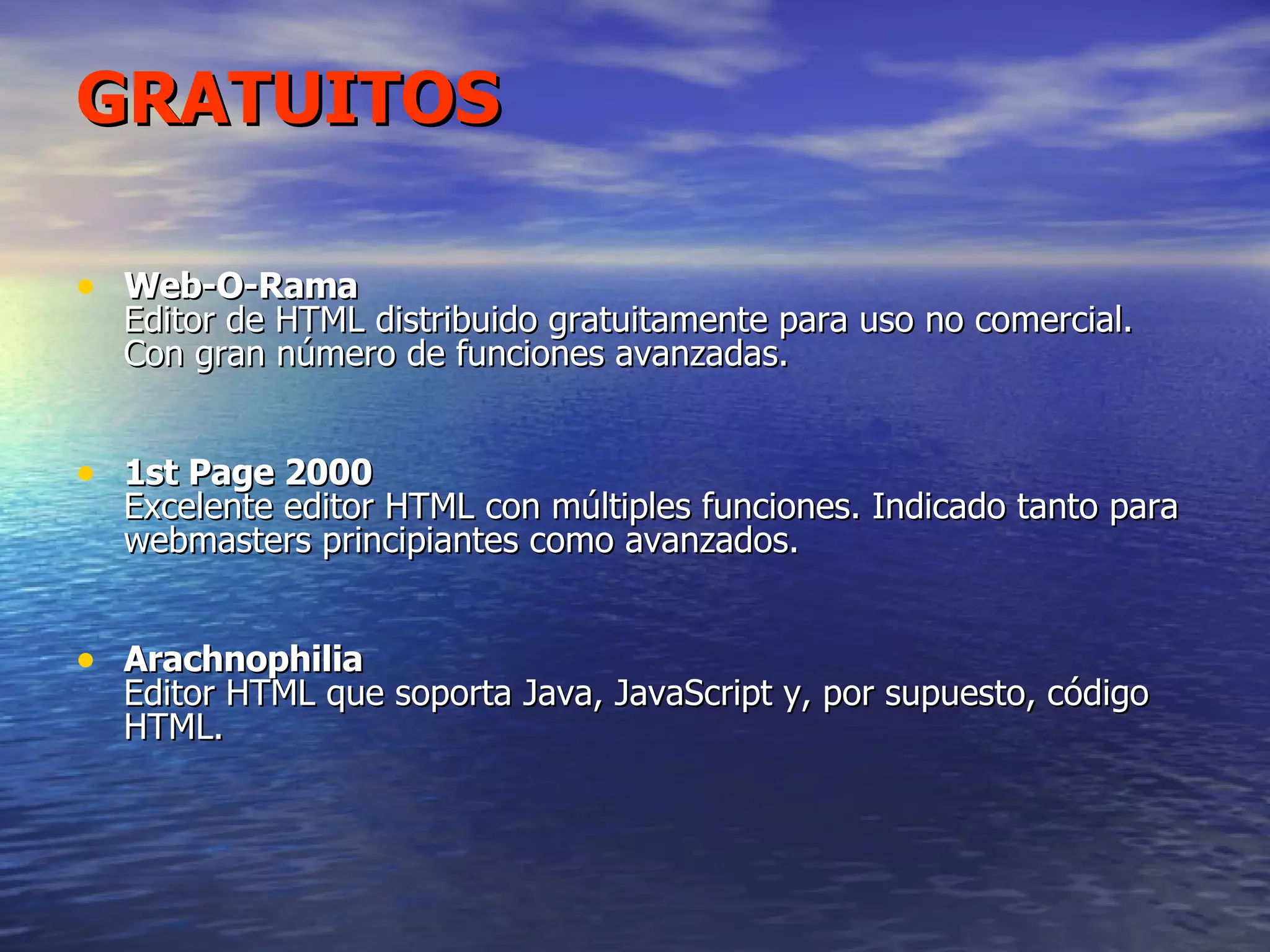 GRATUITOS Web-O-Rama Editor de HTML distribuido gratuitamente para uso no comercial. Con gran número de funciones avanzadas. 1st Page 2000 Excelente editor HTML con múltiples funciones. Indicado tanto para webmasters principiantes como avanzados. Arachnophilia Editor HTML que soporta Java, JavaScript y, por supuesto, código HTML. 