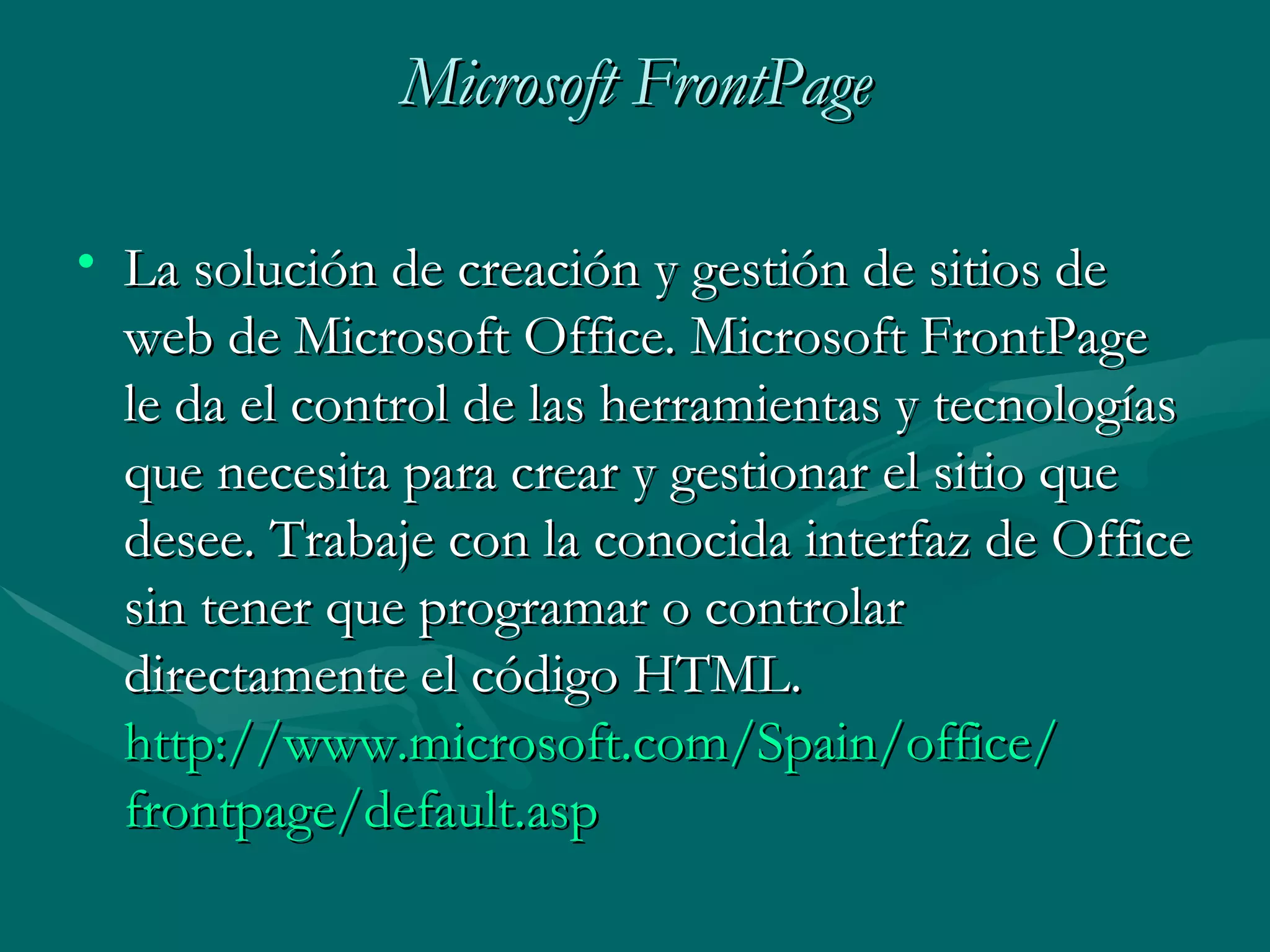 Microsoft FrontPage La solución de creación y gestión de sitios de web de Microsoft Office. Microsoft FrontPage le da el control de las herramientas y tecnologías que necesita para crear y gestionar el sitio que desee. Trabaje con la conocida interfaz de Office sin tener que programar o controlar directamente el código HTML. http :// www.microsoft.com / Spain / office / frontpage / default.asp 