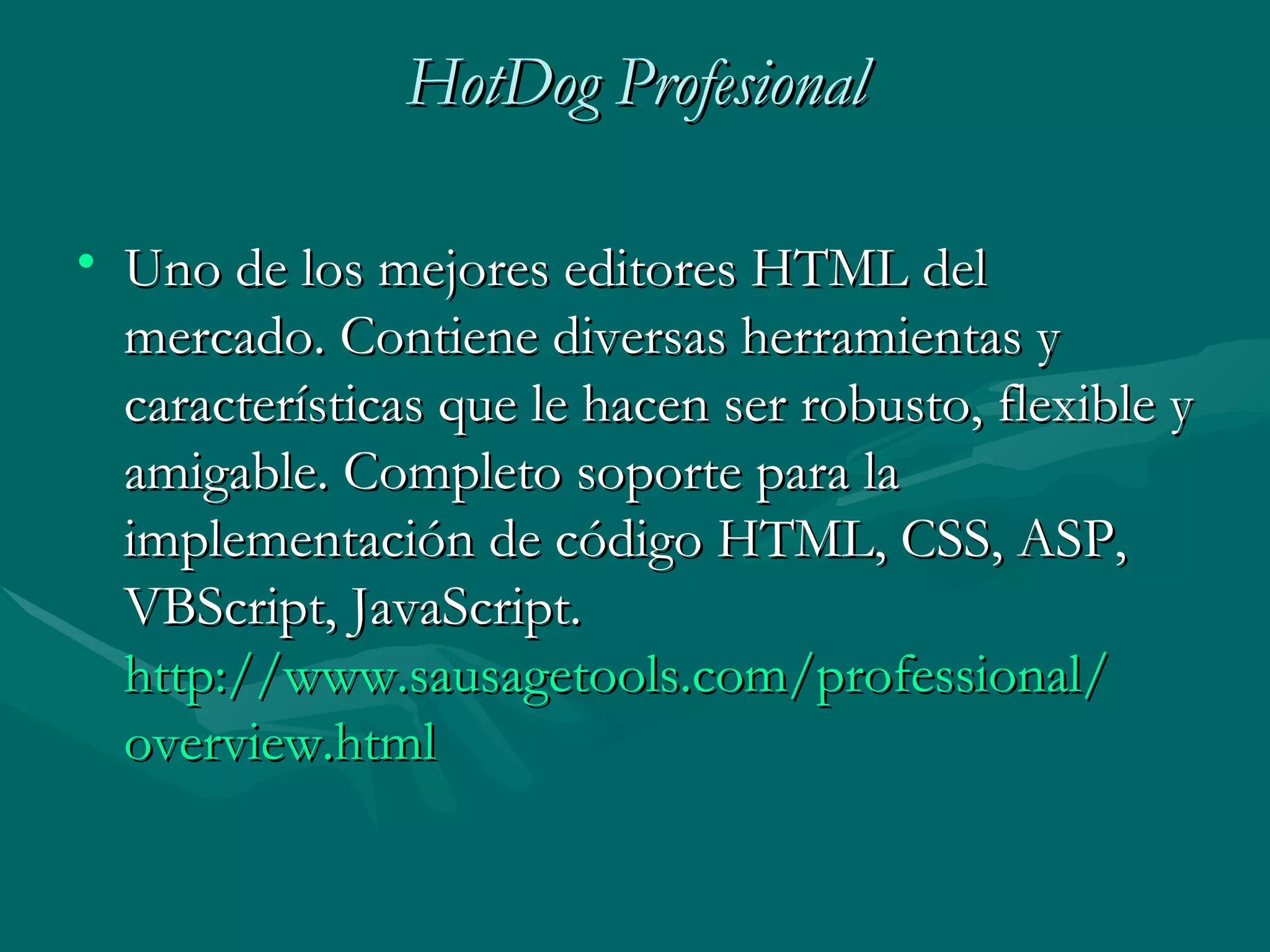 HotDog Profesional Uno de los mejores editores HTML del mercado. Contiene diversas herramientas y características que le hacen ser robusto, flexible y amigable. Completo soporte para la implementación de código HTML, CSS, ASP, VBScript, JavaScript. http :// www.sausagetools.com / professional / overview.html 