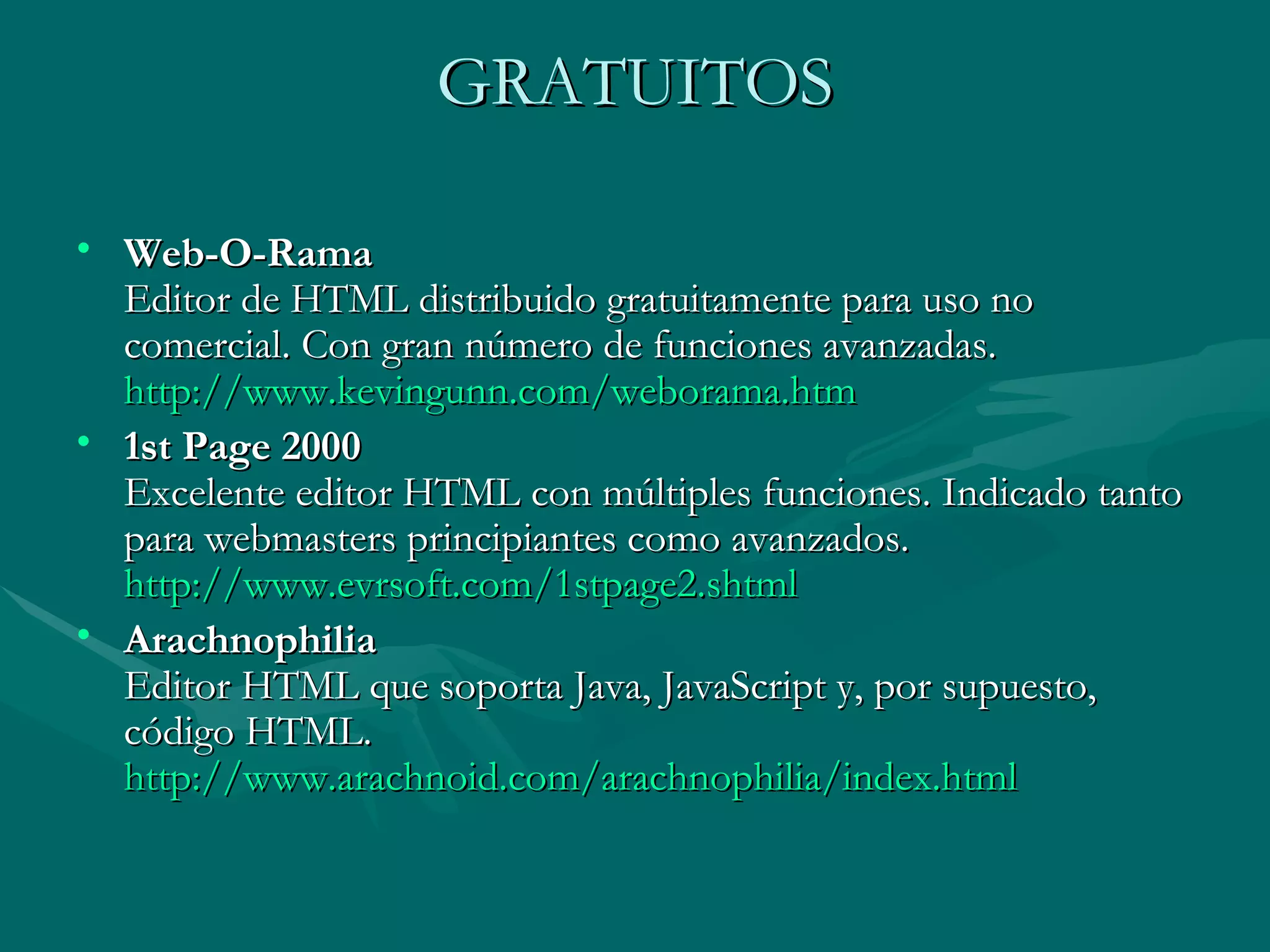 GRATUITOS Web-O-Rama Editor de HTML distribuido gratuitamente para uso no comercial. Con gran número de funciones avanzadas. http :// www.kevingunn.com / weborama.htm   1st Page 2000 Excelente editor HTML con múltiples funciones. Indicado tanto para webmasters principiantes como avanzados. http :// www.evrsoft.com /1stpage2. shtml   Arachnophilia Editor HTML que soporta Java, JavaScript y, por supuesto, código HTML. http :// www.arachnoid.com / arachnophilia / index.html 