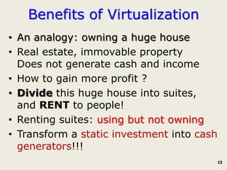 Benefits of Virtualization
• An analogy: owning a huge house
• Real estate, immovable property
  Does not generate cash and income
• How to gain more profit ?
• Divide this huge house into suites,
  and RENT to people!
• Renting suites: using but not owning
• Transform a static investment into cash
  generators!!!
                                            13
 