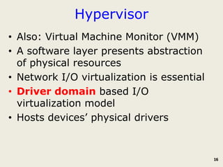 Hypervisor
• Also: Virtual Machine Monitor (VMM)
• A software layer presents abstraction
  of physical resources
• Network I/O virtualization is essential
• Driver domain based I/O
  virtualization model
• Hosts devices’ physical drivers



                                            16
 