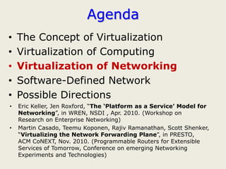 Agenda
•   The Concept of Virtualization
•   Virtualization of Computing
•   Virtualization of Networking
•   Software-Defined Network
•   Possible Directions
•   Eric Keller, Jen Roxford, “The ‘Platform as a Service’ Model for
    Networking”, in WREN, NSDI , Apr. 2010. (Workshop on
    Research on Enterprise Networking)
•   Martin Casado, Teemu Koponen, Rajiv Ramanathan, Scott Shenker,
    “Virtualizing the Network Forwarding Plane”, in PRESTO,
    ACM CoNEXT, Nov. 2010. (Programmable Routers for Extensible
    Services of Tomorrow, Conference on emerging Networking
    Experiments and Technologies)
 