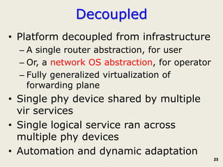 Decoupled
• Platform decoupled from infrastructure
  – A single router abstraction, for user
  – Or, a network OS abstraction, for operator
  – Fully generalized virtualization of
    forwarding plane
• Single phy device shared by multiple
  vir services
• Single logical service ran across
  multiple phy devices
• Automation and dynamic adaptation
                                                 23
 