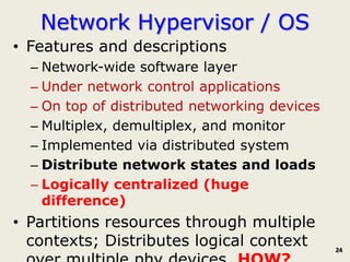 Network Hypervisor / OS
• Features and descriptions
  – Network-wide software layer
  – Under network control applications
  – On top of distributed networking devices
  – Multiplex, demultiplex, and monitor
  – Implemented via distributed system
  – Distribute network states and loads
  – Logically centralized (huge
    difference)
• Partitions resources through multiple
  contexts; Distributes logical context        24
 